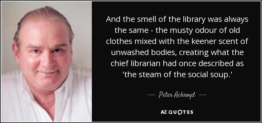 And the smell of the library was always the same - the musty odour of old clothes mixed with the keener scent of unwashed bodies, creating what the chief librarian had once described as 'the steam of the social soup.' - Peter Ackroyd