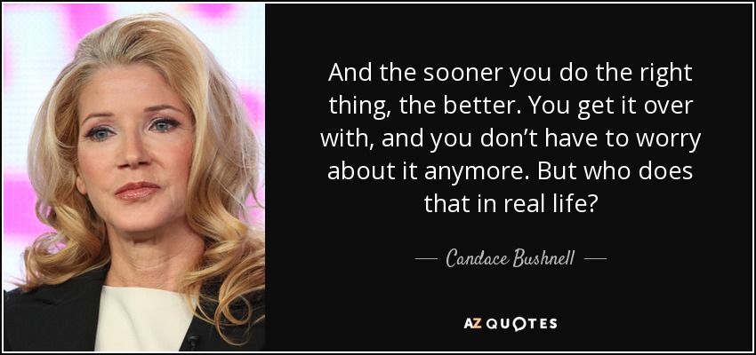 And the sooner you do the right thing, the better. You get it over with, and you don’t have to worry about it anymore. But who does that in real life? - Candace Bushnell