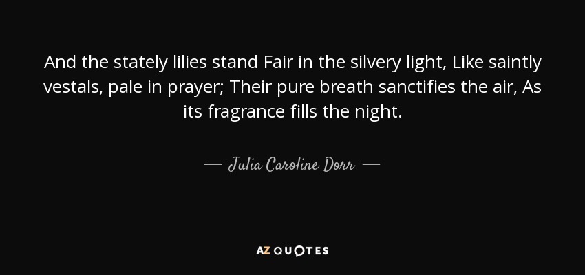 And the stately lilies stand Fair in the silvery light, Like saintly vestals, pale in prayer; Their pure breath sanctifies the air, As its fragrance fills the night. - Julia Caroline Dorr