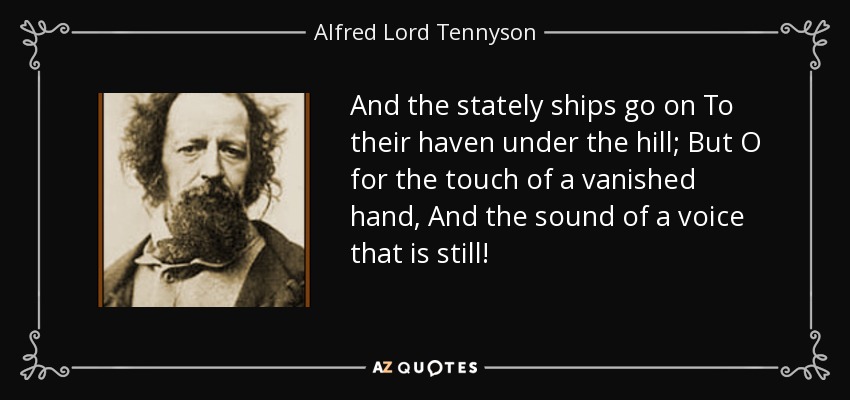 And the stately ships go on To their haven under the hill; But O for the touch of a vanished hand, And the sound of a voice that is still! - Alfred Lord Tennyson