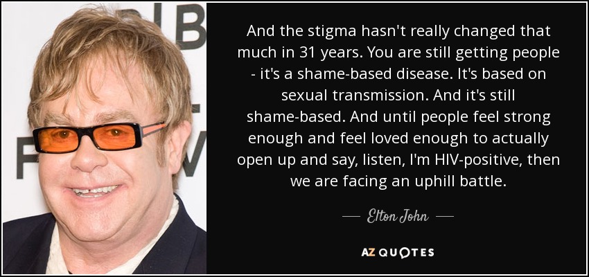 And the stigma hasn't really changed that much in 31 years. You are still getting people - it's a shame-based disease. It's based on sexual transmission. And it's still shame-based. And until people feel strong enough and feel loved enough to actually open up and say, listen, I'm HIV-positive, then we are facing an uphill battle. - Elton John