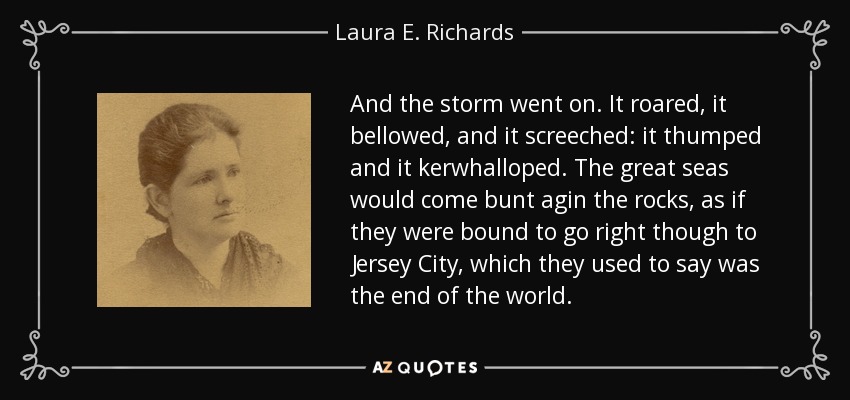 And the storm went on. It roared, it bellowed, and it screeched: it thumped and it kerwhalloped. The great seas would come bunt agin the rocks, as if they were bound to go right though to Jersey City, which they used to say was the end of the world. - Laura E. Richards
