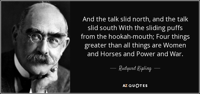 And the talk slid north, and the talk slid south With the sliding puffs from the hookah-mouth; Four things greater than all things are Women and Horses and Power and War. - Rudyard Kipling