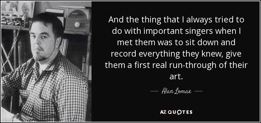 And the thing that I always tried to do with important singers when I met them was to sit down and record everything they knew, give them a first real run-through of their art. - Alan Lomax