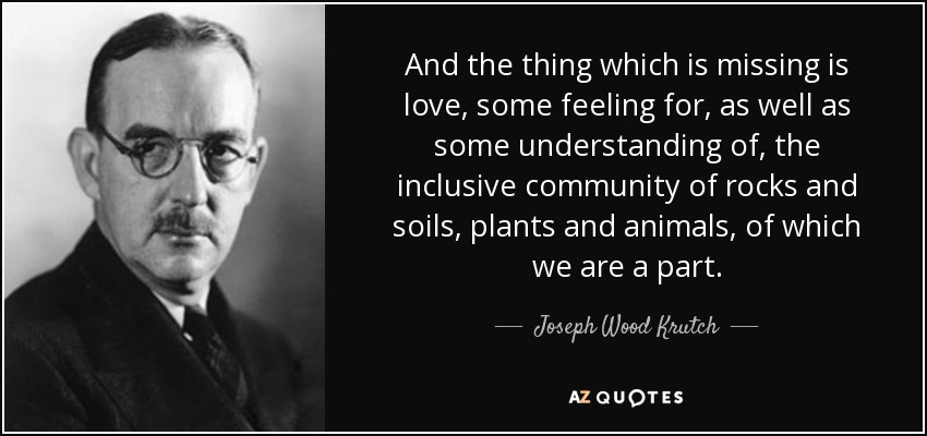 And the thing which is missing is love, some feeling for, as well as some understanding of, the inclusive community of rocks and soils, plants and animals, of which we are a part. - Joseph Wood Krutch