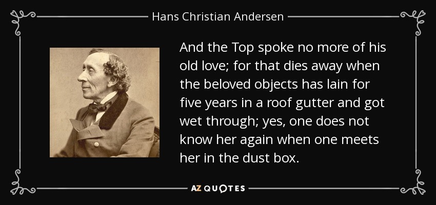 And the Top spoke no more of his old love; for that dies away when the beloved objects has lain for five years in a roof gutter and got wet through; yes, one does not know her again when one meets her in the dust box. - Hans Christian Andersen