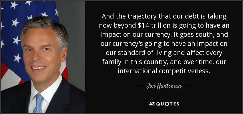 And the trajectory that our debt is taking now beyond $14 trillion is going to have an impact on our currency. It goes south, and our currency's going to have an impact on our standard of living and affect every family in this country, and over time, our international competitiveness. - Jon Huntsman, Jr.