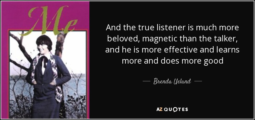 And the true listener is much more beloved, magnetic than the talker, and he is more effective and learns more and does more good - Brenda Ueland