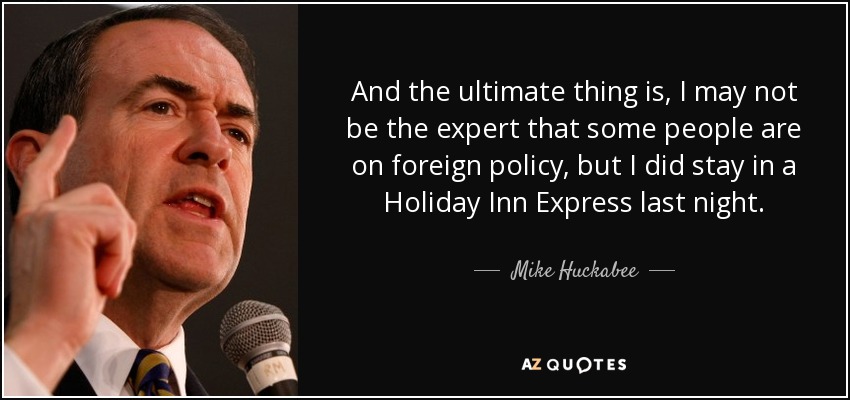 And the ultimate thing is, I may not be the expert that some people are on foreign policy, but I did stay in a Holiday Inn Express last night. - Mike Huckabee