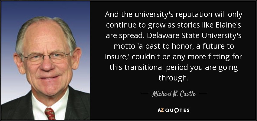 And the university's reputation will only continue to grow as stories like Elaine's are spread. Delaware State University's motto 'a past to honor, a future to insure,' couldn't be any more fitting for this transitional period you are going through. - Michael N. Castle