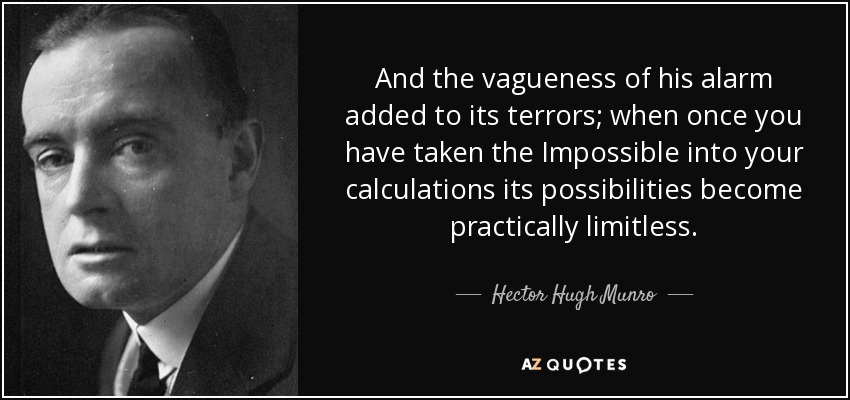 And the vagueness of his alarm added to its terrors; when once you have taken the Impossible into your calculations its possibilities become practically limitless. - Hector Hugh Munro