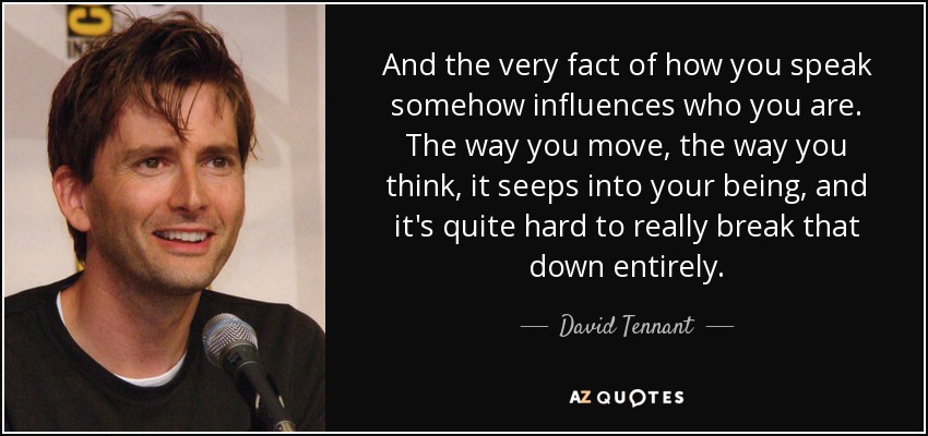 And the very fact of how you speak somehow influences who you are. The way you move, the way you think, it seeps into your being, and it's quite hard to really break that down entirely. - David Tennant