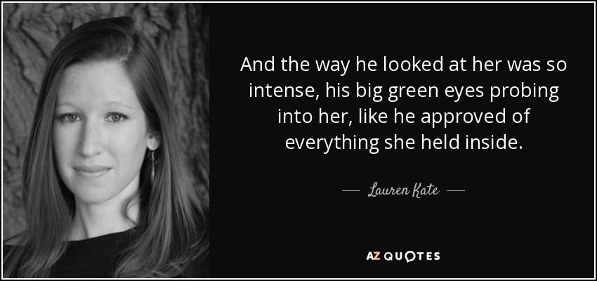 And the way he looked at her was so intense, his big green eyes probing into her, like he approved of everything she held inside. - Lauren Kate