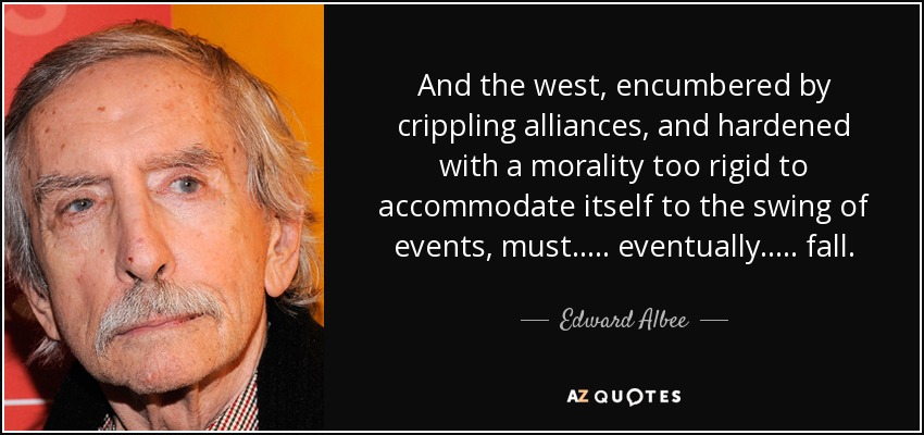 And the west, encumbered by crippling alliances, and hardened with a morality too rigid to accommodate itself to the swing of events, must ..... eventually ..... fall. - Edward Albee