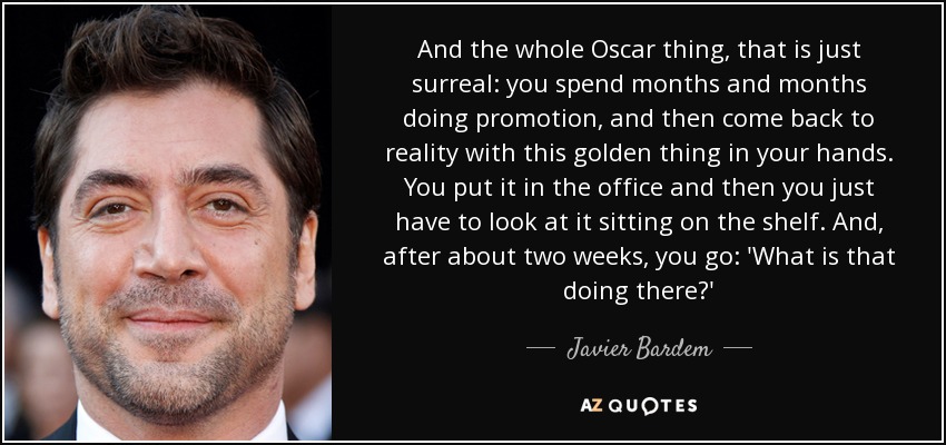 And the whole Oscar thing, that is just surreal: you spend months and months doing promotion, and then come back to reality with this golden thing in your hands. You put it in the office and then you just have to look at it sitting on the shelf. And, after about two weeks, you go: 'What is that doing there?' - Javier Bardem