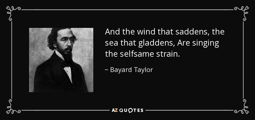 And the wind that saddens, the sea that gladdens, Are singing the selfsame strain. - Bayard Taylor