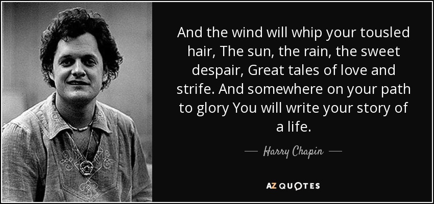 And the wind will whip your tousled hair, The sun, the rain, the sweet despair, Great tales of love and strife. And somewhere on your path to glory You will write your story of a life. - Harry Chapin