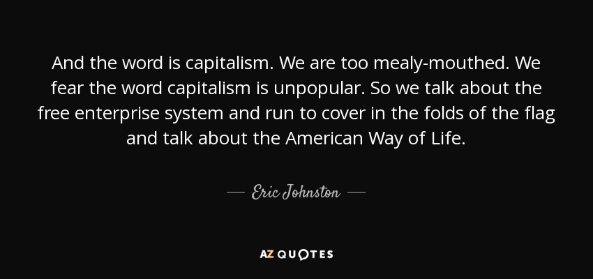 And the word is capitalism. We are too mealy-mouthed. We fear the word capitalism is unpopular. So we talk about the free enterprise system and run to cover in the folds of the flag and talk about the American Way of Life. - Eric Johnston