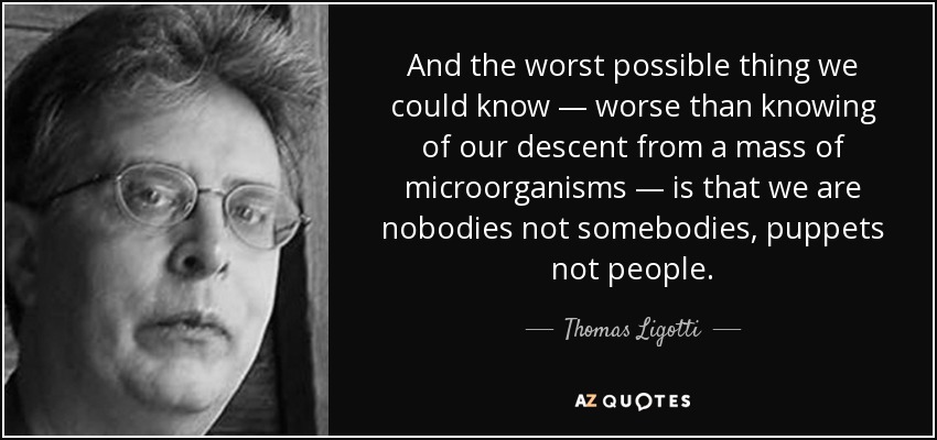 And the worst possible thing we could know — worse than knowing of our descent from a mass of microorganisms — is that we are nobodies not somebodies, puppets not people. - Thomas Ligotti