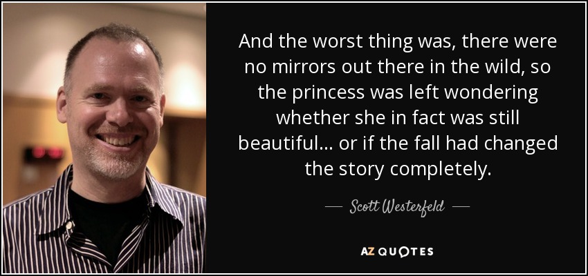 And the worst thing was, there were no mirrors out there in the wild, so the princess was left wondering whether she in fact was still beautiful... or if the fall had changed the story completely. - Scott Westerfeld
