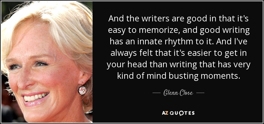 And the writers are good in that it's easy to memorize, and good writing has an innate rhythm to it. And I've always felt that it's easier to get in your head than writing that has very kind of mind busting moments. - Glenn Close