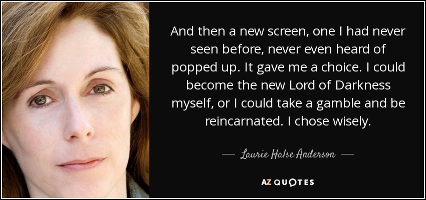 And then a new screen, one I had never seen before, never even heard of popped up. It gave me a choice. I could become the new Lord of Darkness myself, or I could take a gamble and be reincarnated. I chose wisely. - Laurie Halse Anderson