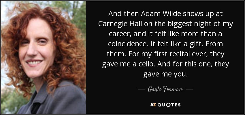 And then Adam Wilde shows up at Carnegie Hall on the biggest night of my career, and it felt like more than a coincidence. It felt like a gift. From them. For my first recital ever, they gave me a cello. And for this one, they gave me you. - Gayle Forman