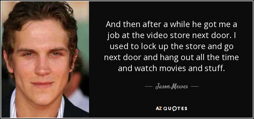 And then after a while he got me a job at the video store next door. I used to lock up the store and go next door and hang out all the time and watch movies and stuff. - Jason Mewes