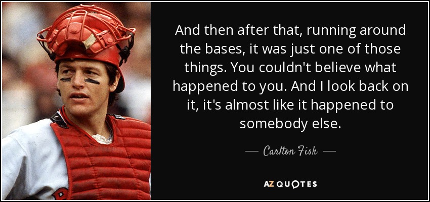 And then after that, running around the bases, it was just one of those things. You couldn't believe what happened to you. And I look back on it, it's almost like it happened to somebody else. - Carlton Fisk