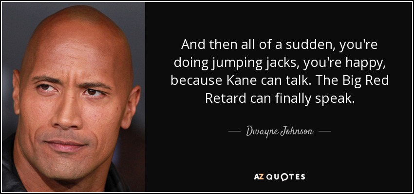 And then all of a sudden, you're doing jumping jacks, you're happy, because Kane can talk. The Big Red Retard can finally speak. - Dwayne Johnson