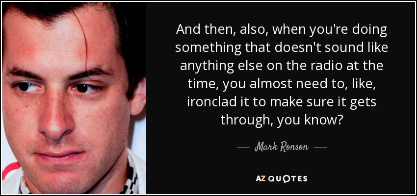 And then, also, when you're doing something that doesn't sound like anything else on the radio at the time, you almost need to, like, ironclad it to make sure it gets through, you know? - Mark Ronson
