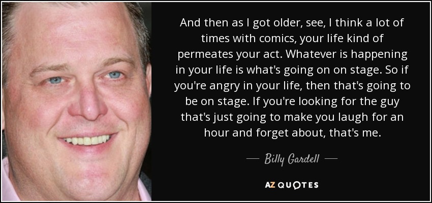 And then as I got older, see, I think a lot of times with comics, your life kind of permeates your act. Whatever is happening in your life is what's going on on stage. So if you're angry in your life, then that's going to be on stage. If you're looking for the guy that's just going to make you laugh for an hour and forget about, that's me. - Billy Gardell
