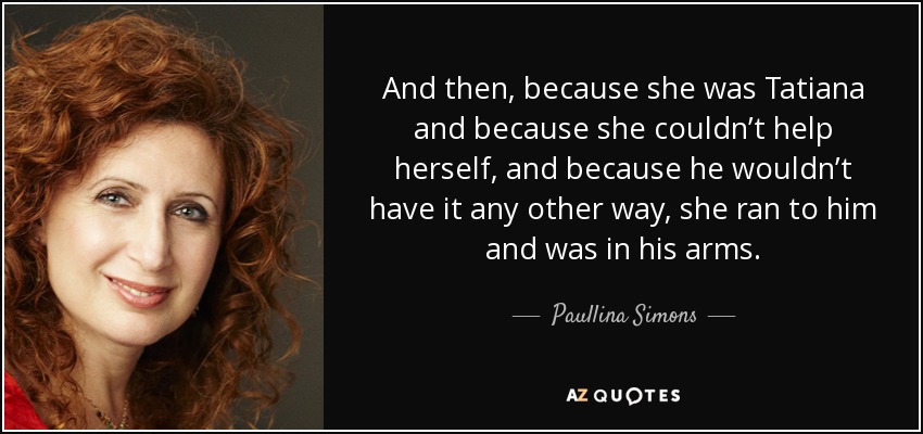 And then, because she was Tatiana and because she couldn’t help herself, and because he wouldn’t have it any other way, she ran to him and was in his arms. - Paullina Simons