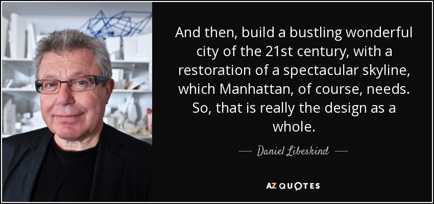 And then, build a bustling wonderful city of the 21st century, with a restoration of a spectacular skyline, which Manhattan, of course, needs. So, that is really the design as a whole. - Daniel Libeskind