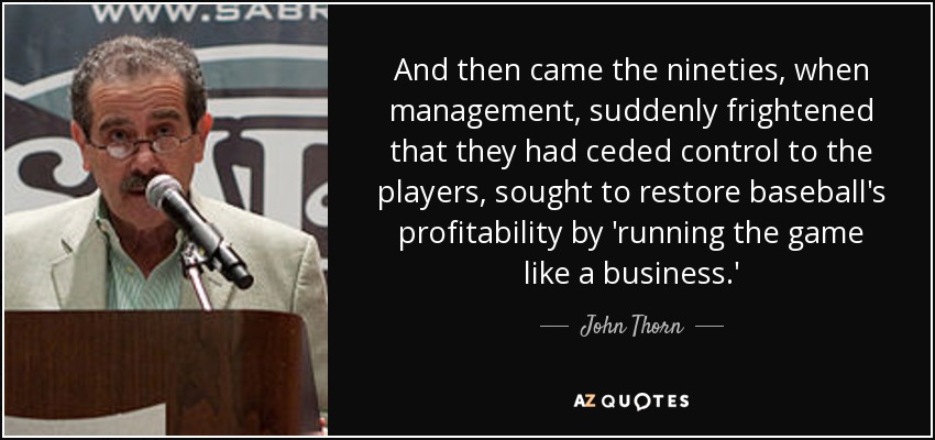 And then came the nineties, when management, suddenly frightened that they had ceded control to the players, sought to restore baseball's profitability by 'running the game like a business.' - John Thorn