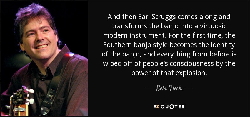 And then Earl Scruggs comes along and transforms the banjo into a virtuosic modern instrument. For the first time, the Southern banjo style becomes the identity of the banjo, and everything from before is wiped off of people's consciousness by the power of that explosion. - Bela Fleck