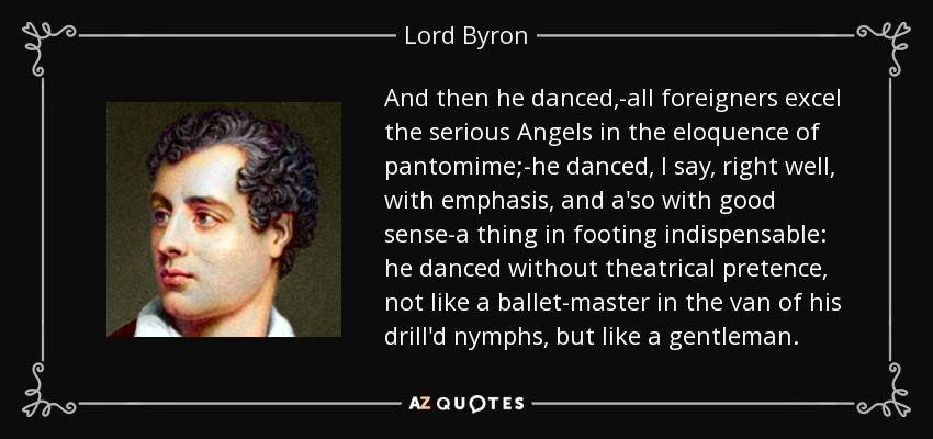 And then he danced,-all foreigners excel the serious Angels in the eloquence of pantomime;-he danced, I say, right well, with emphasis, and a'so with good sense-a thing in footing indispensable: he danced without theatrical pretence, not like a ballet-master in the van of his drill'd nymphs, but like a gentleman. - Lord Byron