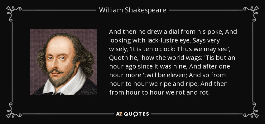 And then he drew a dial from his poke, And looking with lack-lustre eye, Says very wisely, 'It is ten o'clock: Thus we may see', Quoth he, 'how the world wags: 'Tis but an hour ago since it was nine, And after one hour more 'twill be eleven; And so from hour to hour we ripe and ripe, And then from hour to hour we rot and rot. - William Shakespeare