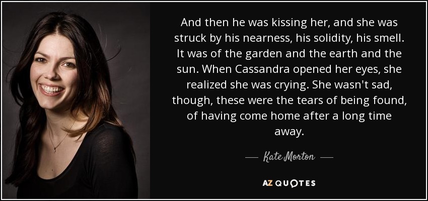 And then he was kissing her, and she was struck by his nearness, his solidity, his smell. It was of the garden and the earth and the sun. When Cassandra opened her eyes, she realized she was crying. She wasn't sad, though, these were the tears of being found, of having come home after a long time away. - Kate Morton