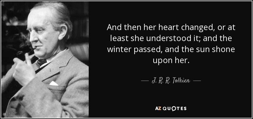 And then her heart changed, or at least she understood it; and the winter passed, and the sun shone upon her. - J. R. R. Tolkien