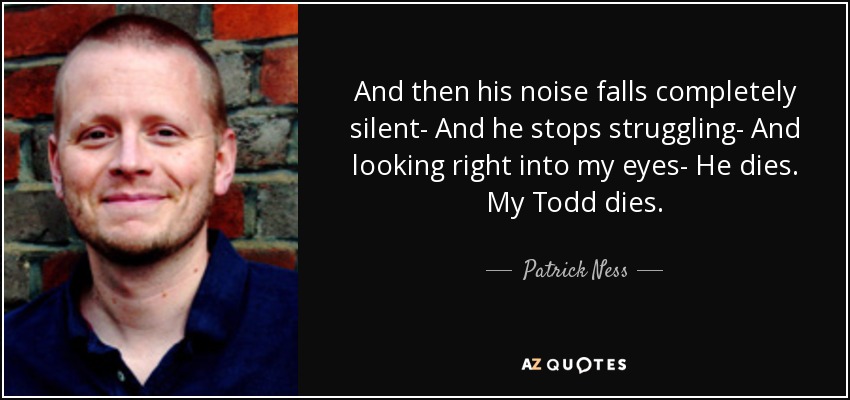 And then his noise falls completely silent- And he stops struggling- And looking right into my eyes- He dies. My Todd dies. - Patrick Ness