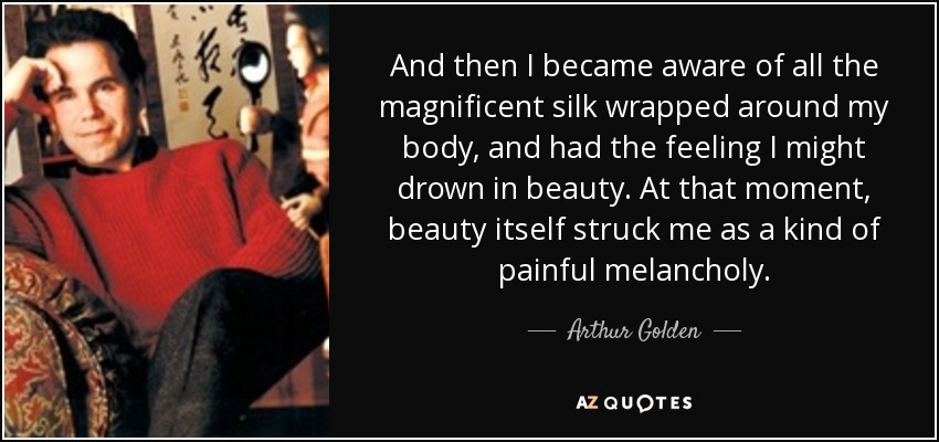 And then I became aware of all the magnificent silk wrapped around my body, and had the feeling I might drown in beauty. At that moment, beauty itself struck me as a kind of painful melancholy. - Arthur Golden