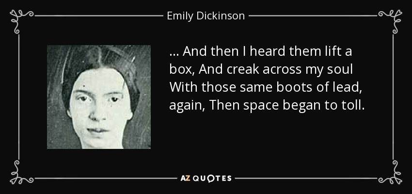 ... And then I heard them lift a box, And creak across my soul With those same boots of lead, again, Then space began to toll. - Emily Dickinson