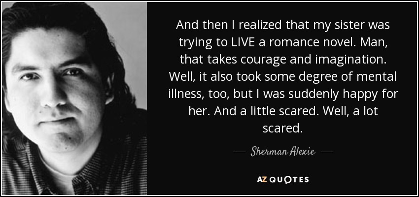 And then I realized that my sister was trying to LIVE a romance novel. Man, that takes courage and imagination. Well, it also took some degree of mental illness, too, but I was suddenly happy for her. And a little scared. Well, a lot scared. - Sherman Alexie