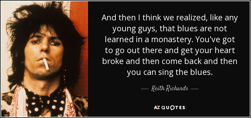 And then I think we realized, like any young guys, that blues are not learned in a monastery. You've got to go out there and get your heart broke and then come back and then you can sing the blues. - Keith Richards