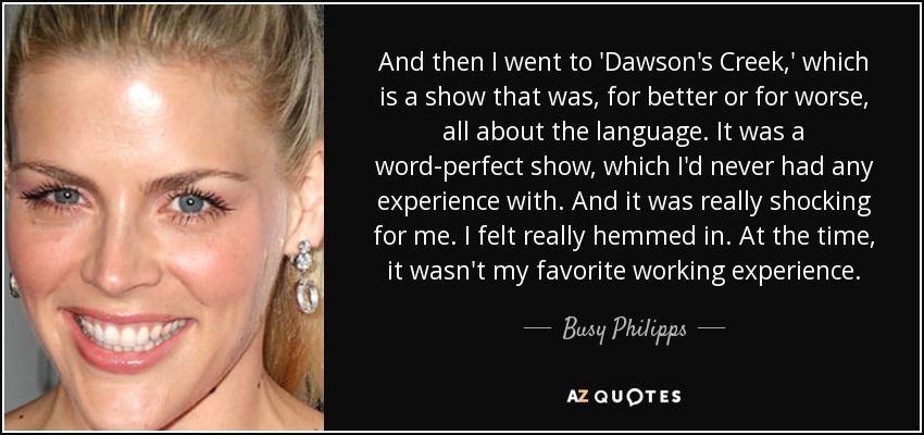And then I went to 'Dawson's Creek,' which is a show that was, for better or for worse, all about the language. It was a word-perfect show, which I'd never had any experience with. And it was really shocking for me. I felt really hemmed in. At the time, it wasn't my favorite working experience. - Busy Philipps