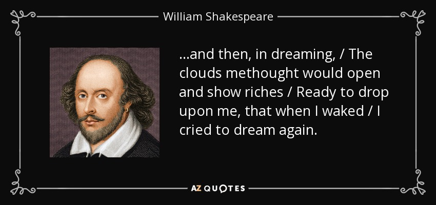 ...and then, in dreaming, / The clouds methought would open and show riches / Ready to drop upon me, that when I waked / I cried to dream again. - William Shakespeare