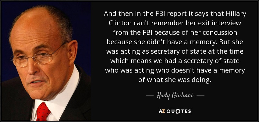 And then in the FBI report it says that Hillary Clinton can't remember her exit interview from the FBI because of her concussion because she didn't have a memory. But she was acting as secretary of state at the time which means we had a secretary of state who was acting who doesn't have a memory of what she was doing. - Rudy Giuliani