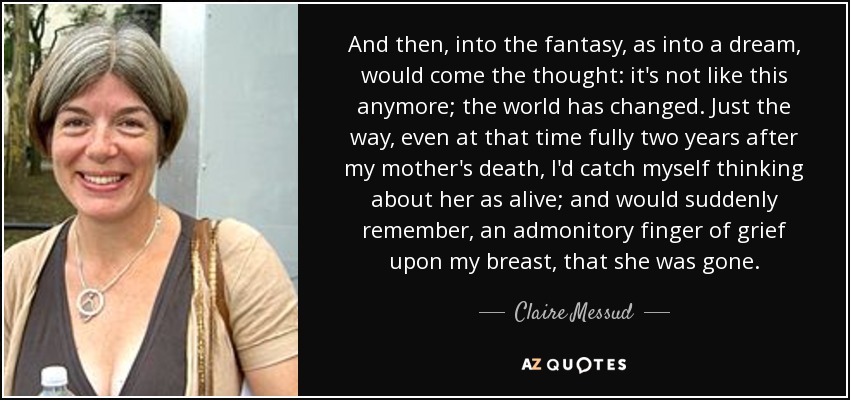 And then, into the fantasy, as into a dream, would come the thought: it's not like this anymore; the world has changed. Just the way, even at that time fully two years after my mother's death, I'd catch myself thinking about her as alive; and would suddenly remember, an admonitory finger of grief upon my breast, that she was gone. - Claire Messud