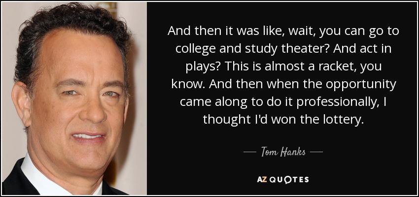 And then it was like, wait, you can go to college and study theater? And act in plays? This is almost a racket, you know. And then when the opportunity came along to do it professionally, I thought I'd won the lottery. - Tom Hanks